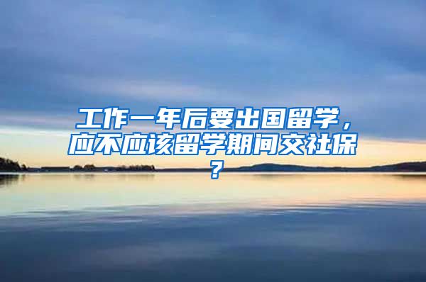 工作一年后要出国留学，应不应该留学期间交社保？