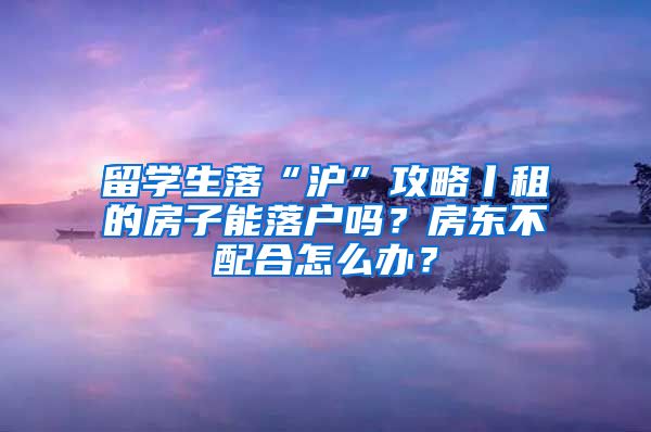 留学生落“沪”攻略丨租的房子能落户吗？房东不配合怎么办？