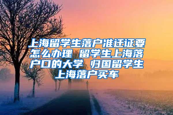 上海留学生落户准迁证要怎么办理 留学生上海落户口的大学 归国留学生上海落户买车