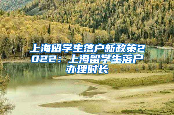 上海留学生落户新政策2022：上海留学生落户办理时长