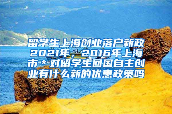 留学生上海创业落户新政2021年，2016年上海市＊对留学生回国自主创业有什么新的优惠政策吗