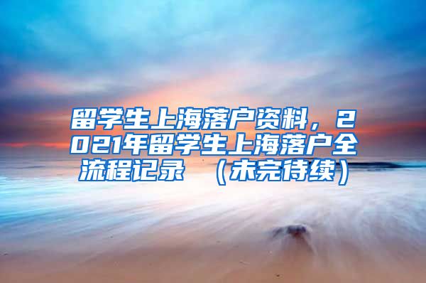 留学生上海落户资料，2021年留学生上海落户全流程记录 （未完待续）