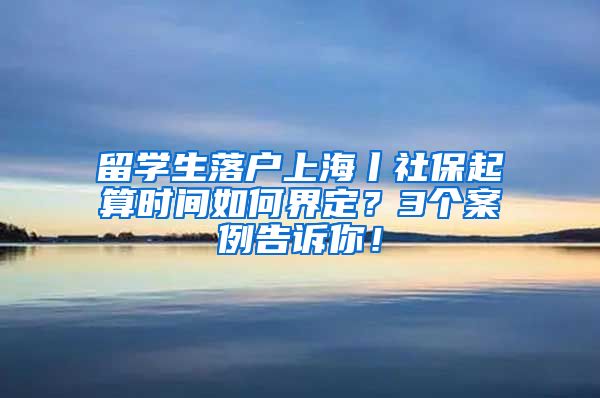 留学生落户上海丨社保起算时间如何界定？3个案例告诉你！