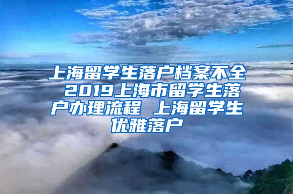 上海留学生落户档案不全 2019上海市留学生落户办理流程 上海留学生优雅落户