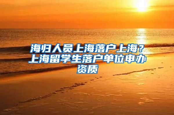 海归人员上海落户上海？上海留学生落户单位申办资质