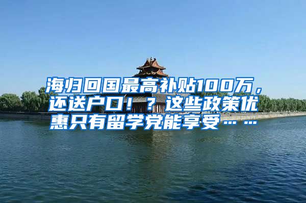 海归回国最高补贴100万，还送户口！？这些政策优惠只有留学党能享受……