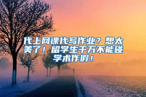 代上网课代写作业？想太美了！留学生千万不能碰学术作假！