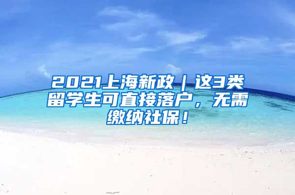 2021上海新政｜这3类留学生可直接落户，无需缴纳社保！