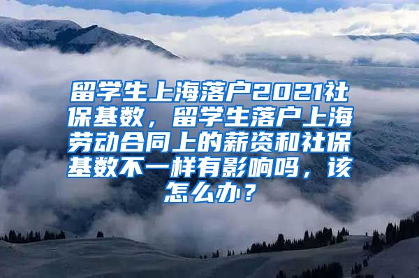 留学生上海落户2021社保基数，留学生落户上海劳动合同上的薪资和社保基数不一样有影响吗，该怎么办？