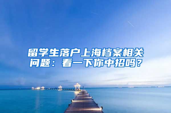 留学生落户上海档案相关问题：看一下你中招吗？