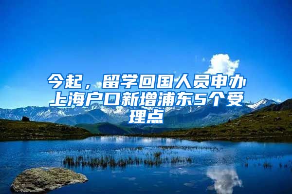 今起，留学回国人员申办上海户口新增浦东5个受理点