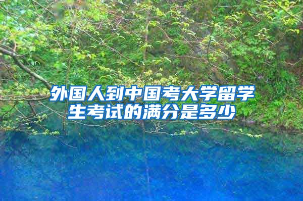 外国人到中国考大学留学生考试的满分是多少