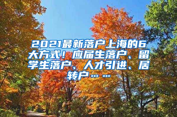 2021最新落户上海的6大方式！应届生落户、留学生落户、人才引进、居转户……