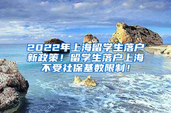 2022年上海留学生落户新政策！留学生落户上海不受社保基数限制！