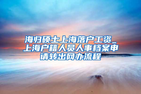 海归硕士上海落户工资_上海户籍人员人事档案申请转出网办流程