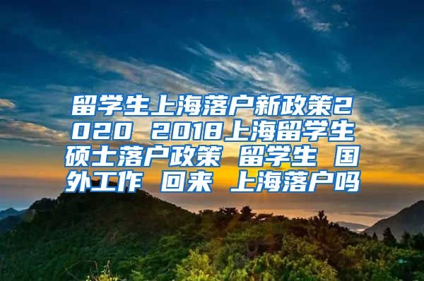 留学生上海落户新政策2020 2018上海留学生硕士落户政策 留学生 国外工作 回来 上海落户吗