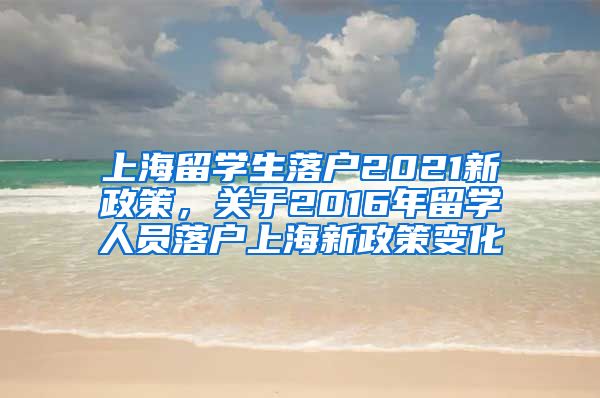 上海留学生落户2021新政策，关于2016年留学人员落户上海新政策变化