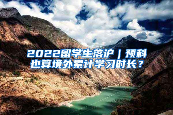 2022留学生落沪｜预科也算境外累计学习时长？