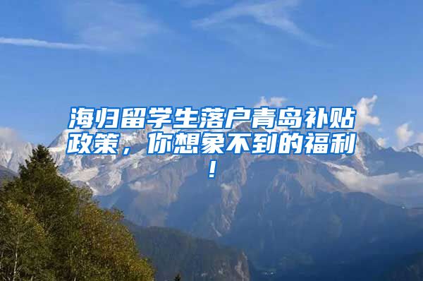 海归留学生落户青岛补贴政策，你想象不到的福利!