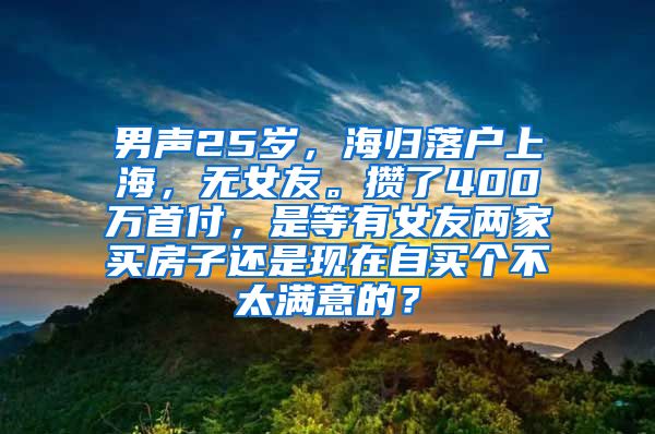 男声25岁，海归落户上海，无女友。攒了400万首付，是等有女友两家买房子还是现在自买个不太满意的？