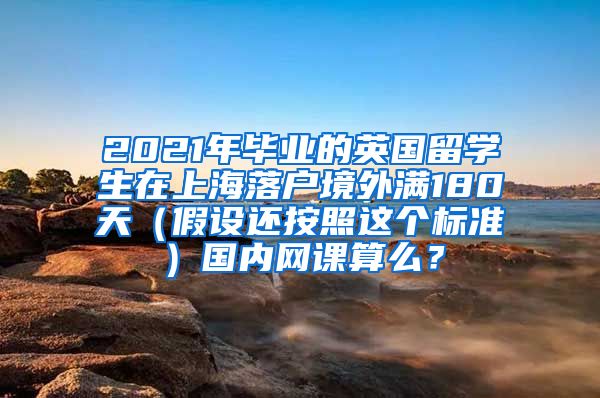 2021年毕业的英国留学生在上海落户境外满180天（假设还按照这个标准）国内网课算么？