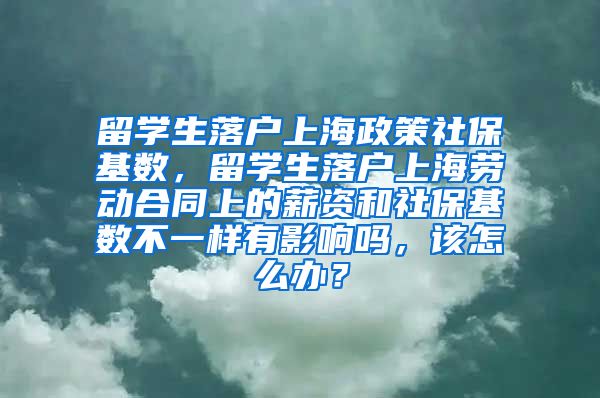 留学生落户上海政策社保基数，留学生落户上海劳动合同上的薪资和社保基数不一样有影响吗，该怎么办？