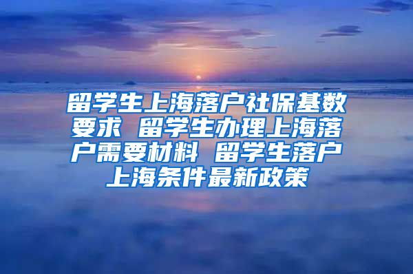 留学生上海落户社保基数要求 留学生办理上海落户需要材料 留学生落户上海条件最新政策