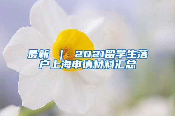 最新 ｜ 2021留学生落户上海申请材料汇总