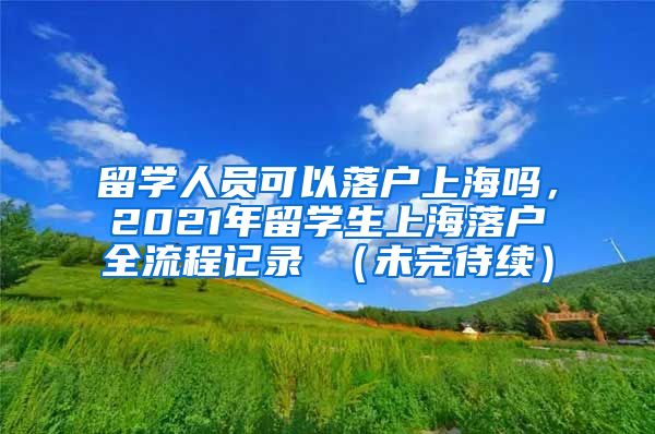 留学人员可以落户上海吗，2021年留学生上海落户全流程记录 （未完待续）