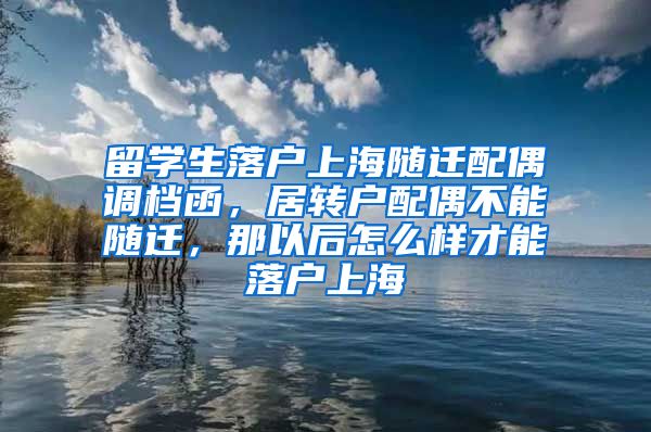 留学生落户上海随迁配偶调档函，居转户配偶不能随迁，那以后怎么样才能落户上海