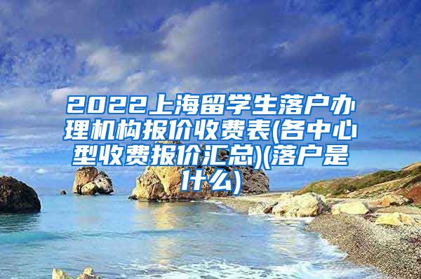 2022上海留学生落户办理机构报价收费表(各中心型收费报价汇总)(落户是什么)