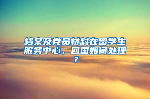 档案及党员材料在留学生服务中心，回国如何处理？