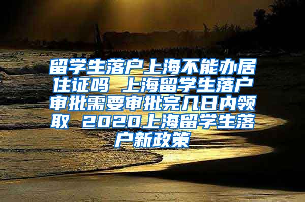 留学生落户上海不能办居住证吗 上海留学生落户审批需要审批完几日内领取 2020上海留学生落户新政策