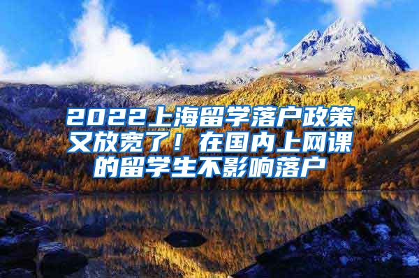 2022上海留学落户政策又放宽了！在国内上网课的留学生不影响落户