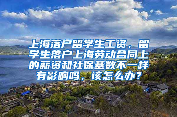 上海落户留学生工资，留学生落户上海劳动合同上的薪资和社保基数不一样有影响吗，该怎么办？