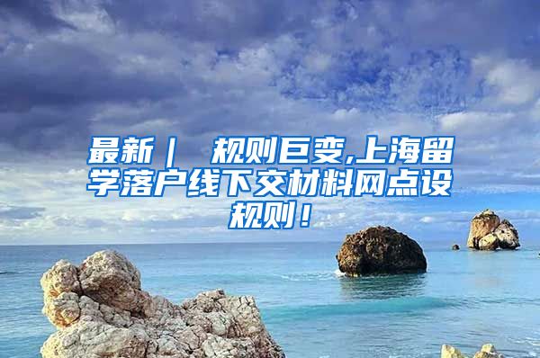 最新｜ 规则巨变,上海留学落户线下交材料网点设规则！