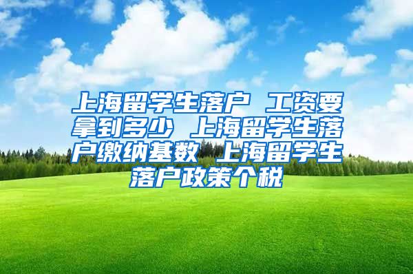 上海留学生落户 工资要拿到多少 上海留学生落户缴纳基数 上海留学生落户政策个税