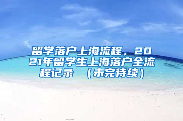 留学落户上海流程，2021年留学生上海落户全流程记录 （未完待续）