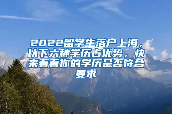 2022留学生落户上海，以下六种学历占优势，快来看看你的学历是否符合要求