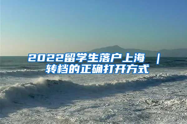 2022留学生落户上海 ｜ 转档的正确打开方式