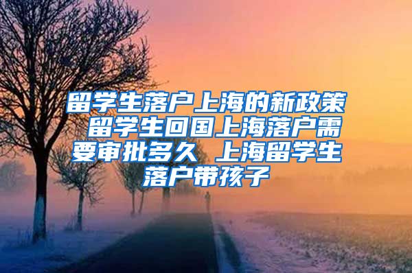 留学生落户上海的新政策 留学生回国上海落户需要审批多久 上海留学生落户带孩子