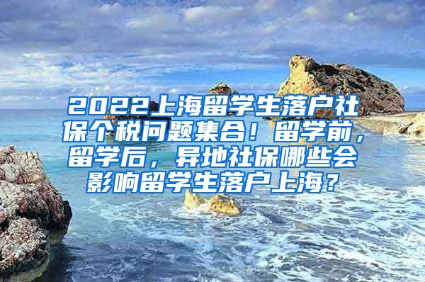 2022上海留学生落户社保个税问题集合！留学前，留学后，异地社保哪些会影响留学生落户上海？