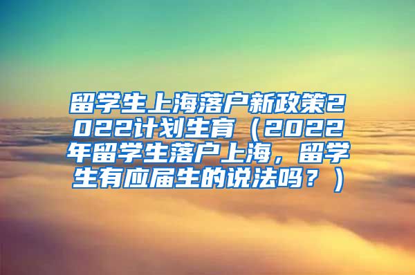 留学生上海落户新政策2022计划生育（2022年留学生落户上海，留学生有应届生的说法吗？）