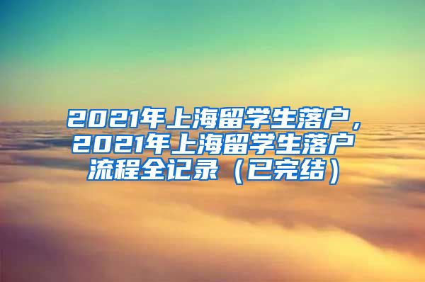 2021年上海留学生落户，2021年上海留学生落户流程全记录（已完结）