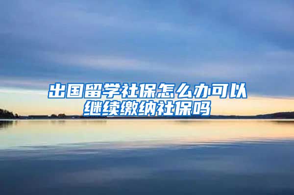 出国留学社保怎么办可以继续缴纳社保吗