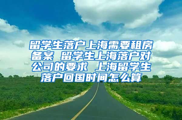 留学生落户上海需要租房备案 留学生上海落户对公司的要求 上海留学生落户回国时间怎么算