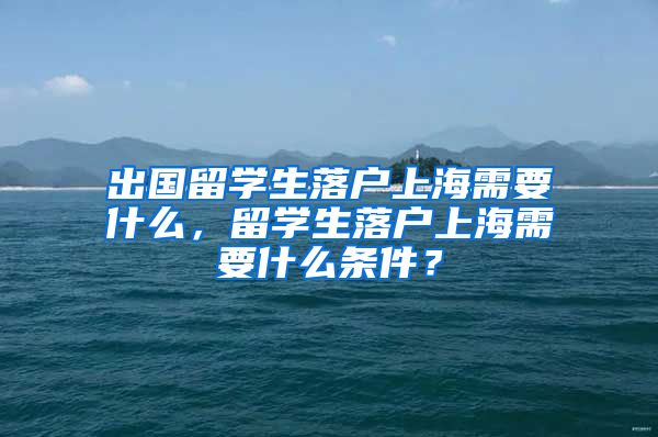 出国留学生落户上海需要什么，留学生落户上海需要什么条件？