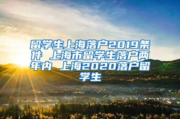 留学生上海落户2019条件 上海市留学生落户两年内 上海2020落户留学生