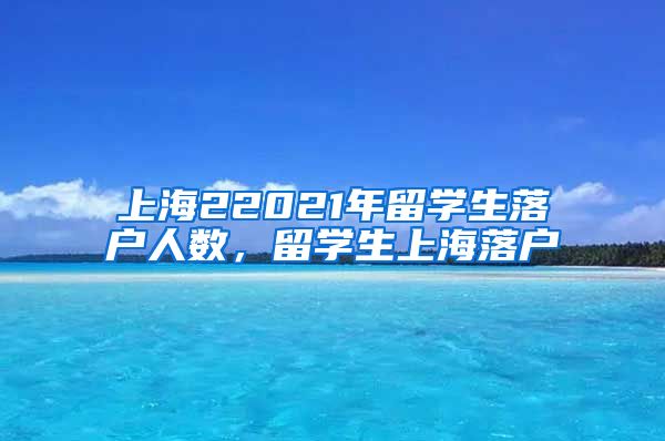 上海22021年留学生落户人数，留学生上海落户