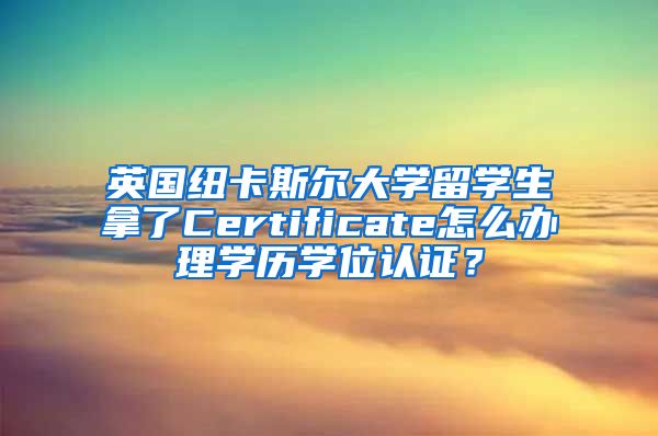 英国纽卡斯尔大学留学生拿了Certificate怎么办理学历学位认证？